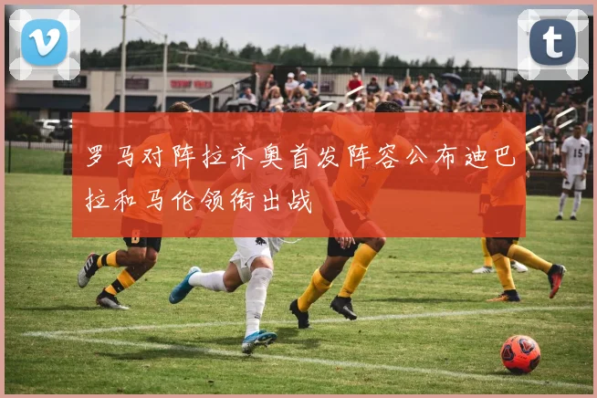 罗马对阵拉齐奥首发阵容公布迪巴拉和马伦领衔出战