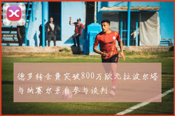 德罗转会费突破800万欧元拉波尔塔与纳赛尔亲自参与谈判
