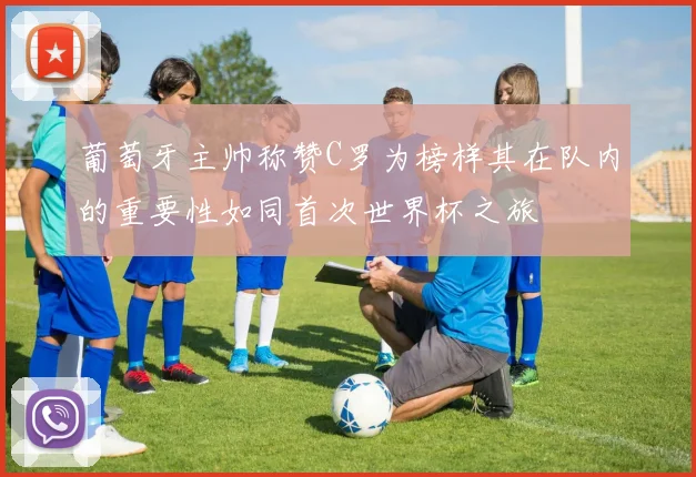 葡萄牙主帅称赞C罗为榜样其在队内的重要性如同首次世界杯之旅