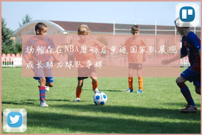 杨瀚森在NBA磨砺后重返国家队展现成长助力球队争辉