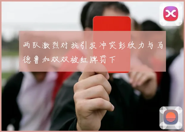 两队激烈对抗引发冲突彭欣力与马德鲁加双双被红牌罚下