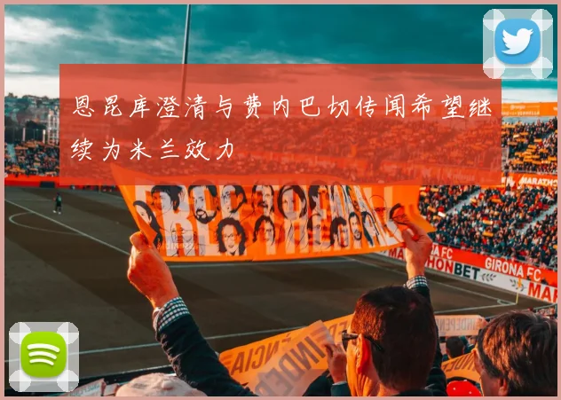 恩昆库澄清与费内巴切传闻希望继续为米兰效力