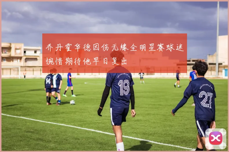 乔丹霍华德因伤无缘全明星赛球迷惋惜期待他早日复出