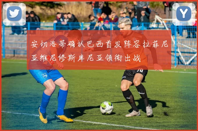 安切洛蒂确认巴西首发阵容拉菲尼亚维尼修斯库尼亚领衔出战