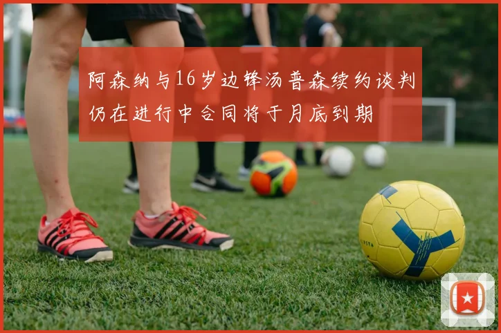阿森纳与16岁边锋汤普森续约谈判仍在进行中合同将于月底到期