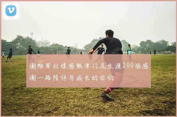 谢维军社媒感慨津门虎生涯200场感谢一路陪伴与成长的你们