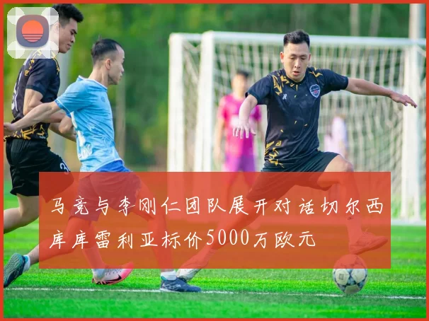马竞与李刚仁团队展开对话切尔西库库雷利亚标价5000万欧元