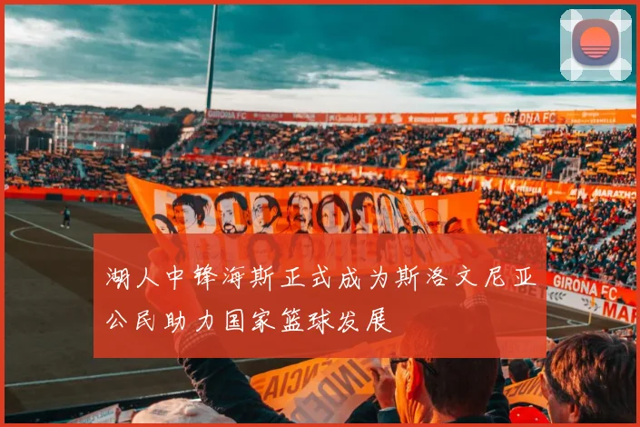湖人中锋海斯正式成为斯洛文尼亚公民助力国家篮球发展
