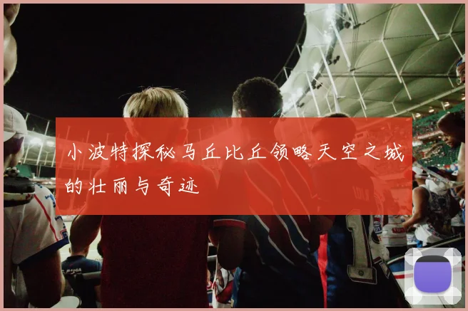 小波特探秘马丘比丘领略天空之城的壮丽与奇迹