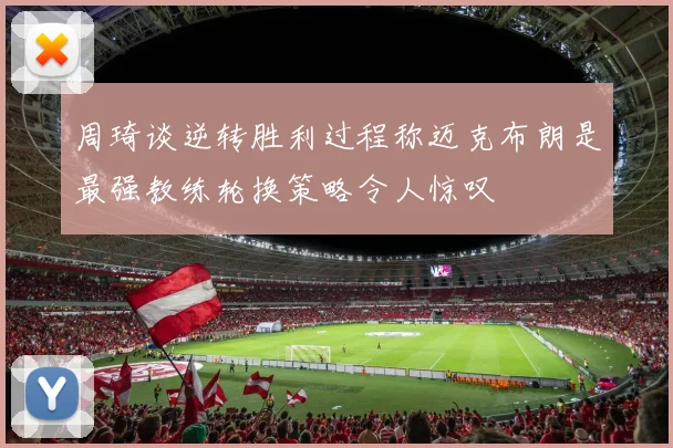 周琦谈逆转胜利过程称迈克布朗是最强教练轮换策略令人惊叹