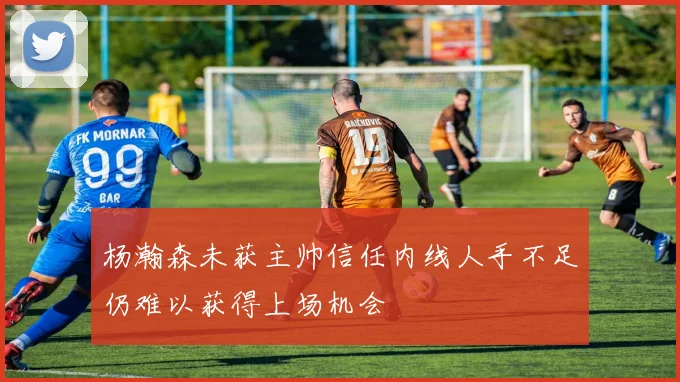 杨瀚森未获主帅信任内线人手不足仍难以获得上场机会