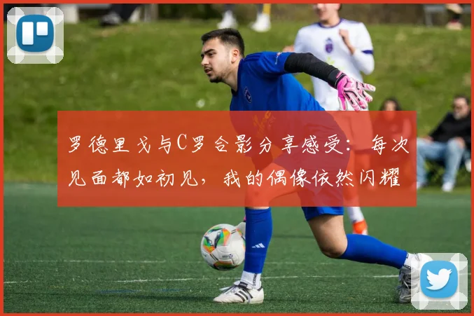 罗德里戈与C罗合影分享感受：每次见面都如初见，我的偶像依然闪耀