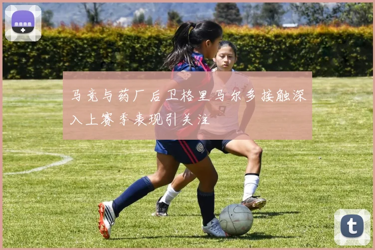 马竞与药厂后卫格里马尔多接触深入上赛季表现引关注