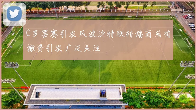 C罗罢赛引发风波沙特联转播商或将撤资引发广泛关注