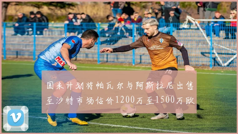 国米计划将帕瓦尔与阿斯拉尼出售至沙特市场估价1200万至1500万欧元