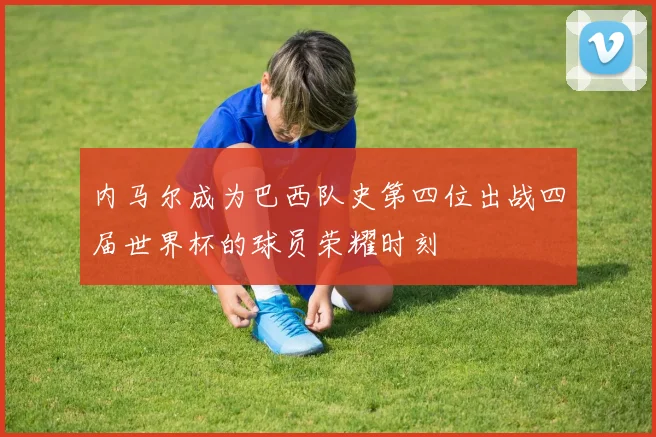 内马尔成为巴西队史第四位出战四届世界杯的球员荣耀时刻