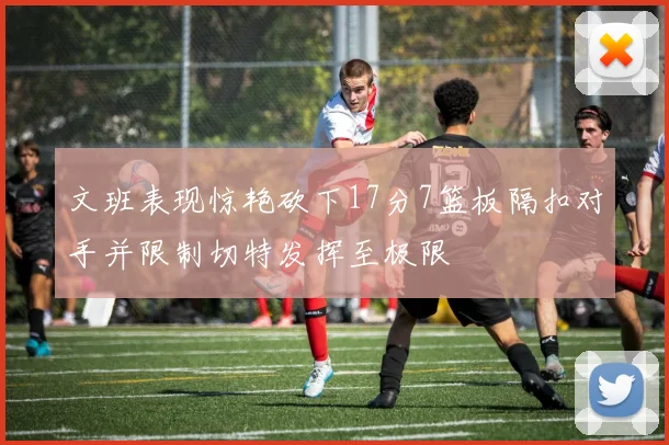 文班表现惊艳砍下17分7篮板隔扣对手并限制切特发挥至极限