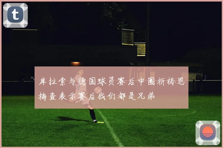 库拉索与德国球员赛后中圈祈祷恩梅查表示赛后我们都是兄弟