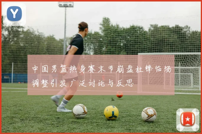 中国男篮热身赛末节崩盘杜锋临场调整引发广泛讨论与反思
