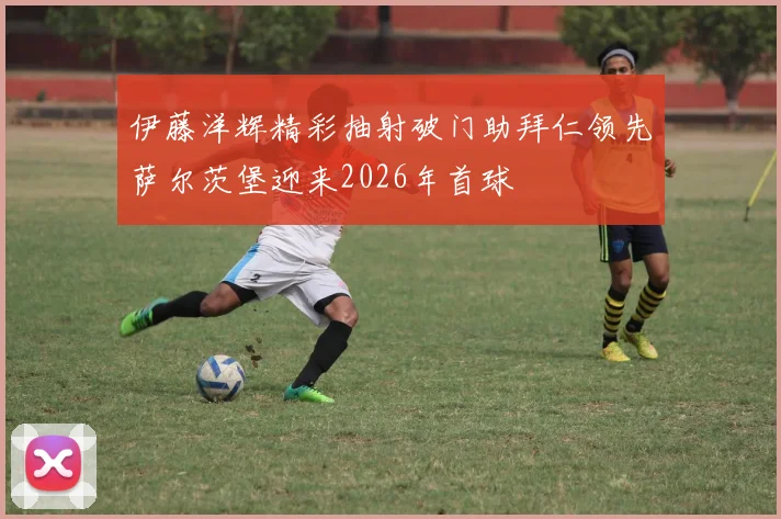 伊藤洋辉精彩抽射破门助拜仁领先萨尔茨堡迎来2026年首球