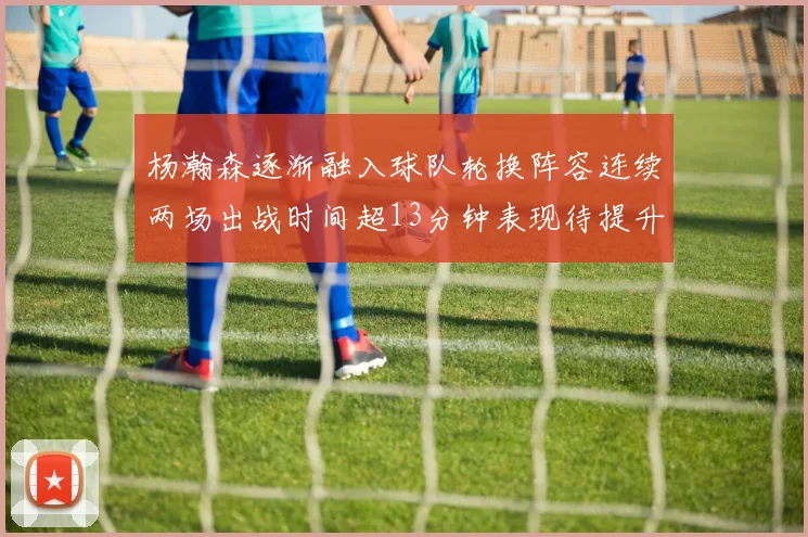 杨瀚森逐渐融入球队轮换阵容连续两场出战时间超13分钟表现待提升