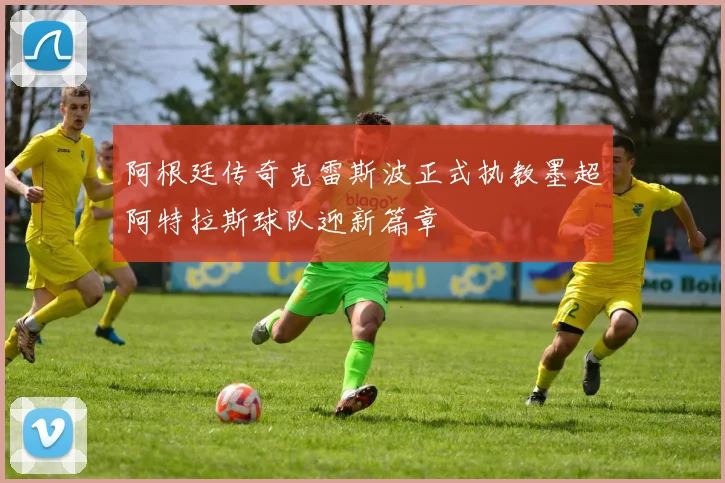 阿根廷传奇克雷斯波正式执教墨超阿特拉斯球队迎新篇章