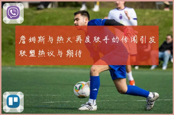 詹姆斯与热火再度联手的传闻引发联盟热议与期待