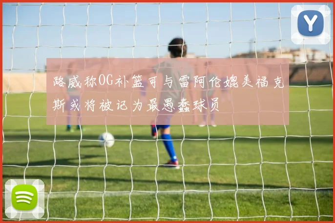 路威称OG补篮可与雷阿伦媲美福克斯或将被记为最愚蠢球员
