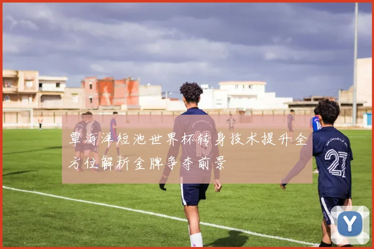 覃海洋短池世界杯转身技术提升全方位解析金牌争夺前景