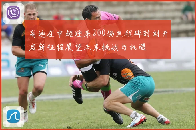 高迪在中超迎来200场里程碑时刻开启新征程展望未来挑战与机遇